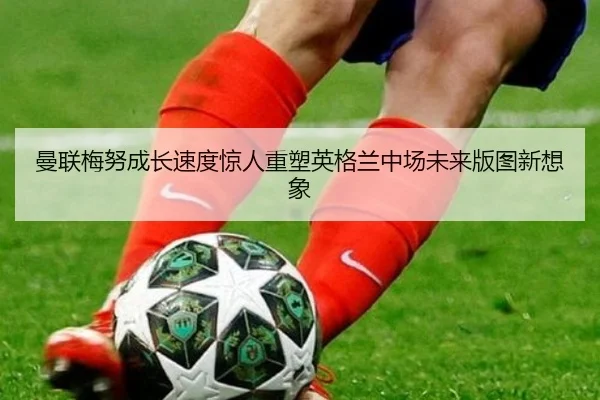 曼联梅努成长速度惊人重塑英格兰中场未来版图新想象
