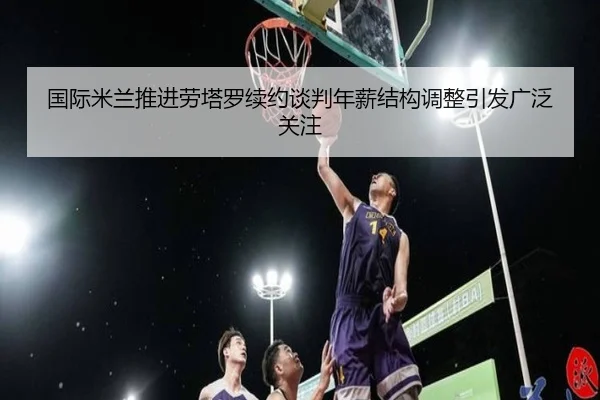国际米兰推进劳塔罗续约谈判年薪结构调整引发广泛关注